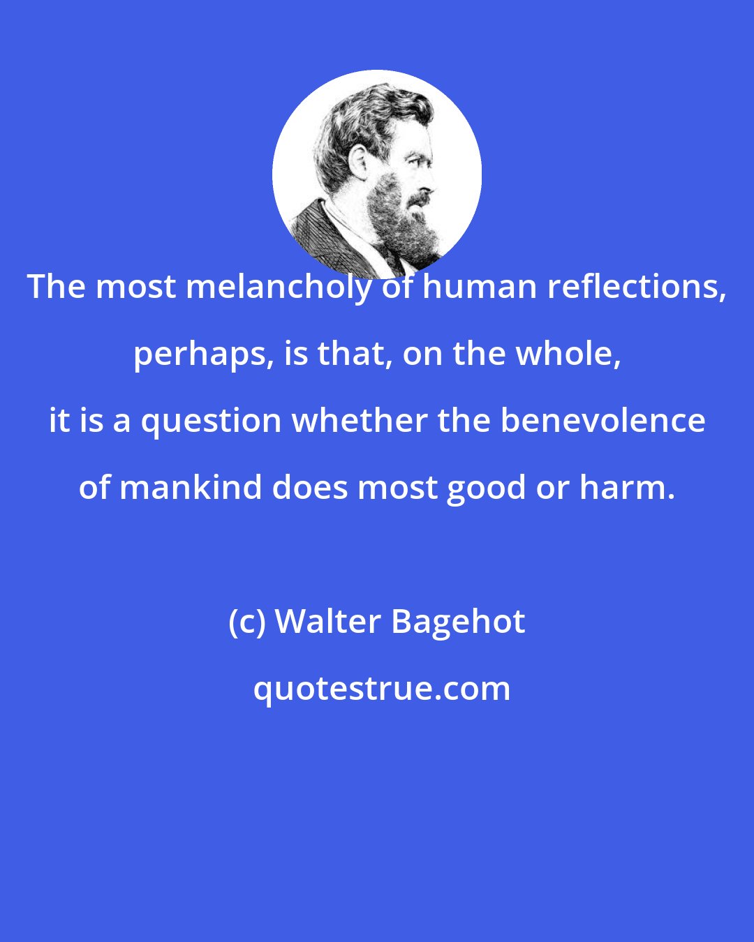 Walter Bagehot: The most melancholy of human reflections, perhaps, is that, on the whole, it is a question whether the benevolence of mankind does most good or harm.