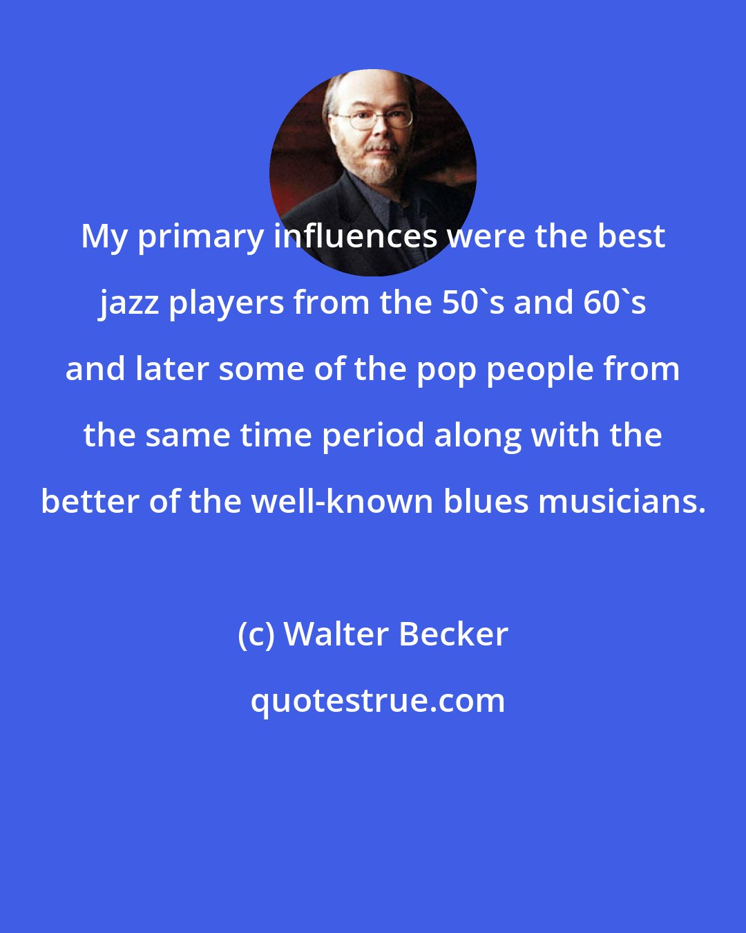 Walter Becker: My primary influences were the best jazz players from the 50's and 60's and later some of the pop people from the same time period along with the better of the well-known blues musicians.