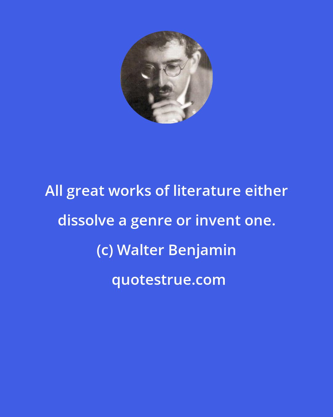 Walter Benjamin: All great works of literature either dissolve a genre or invent one.