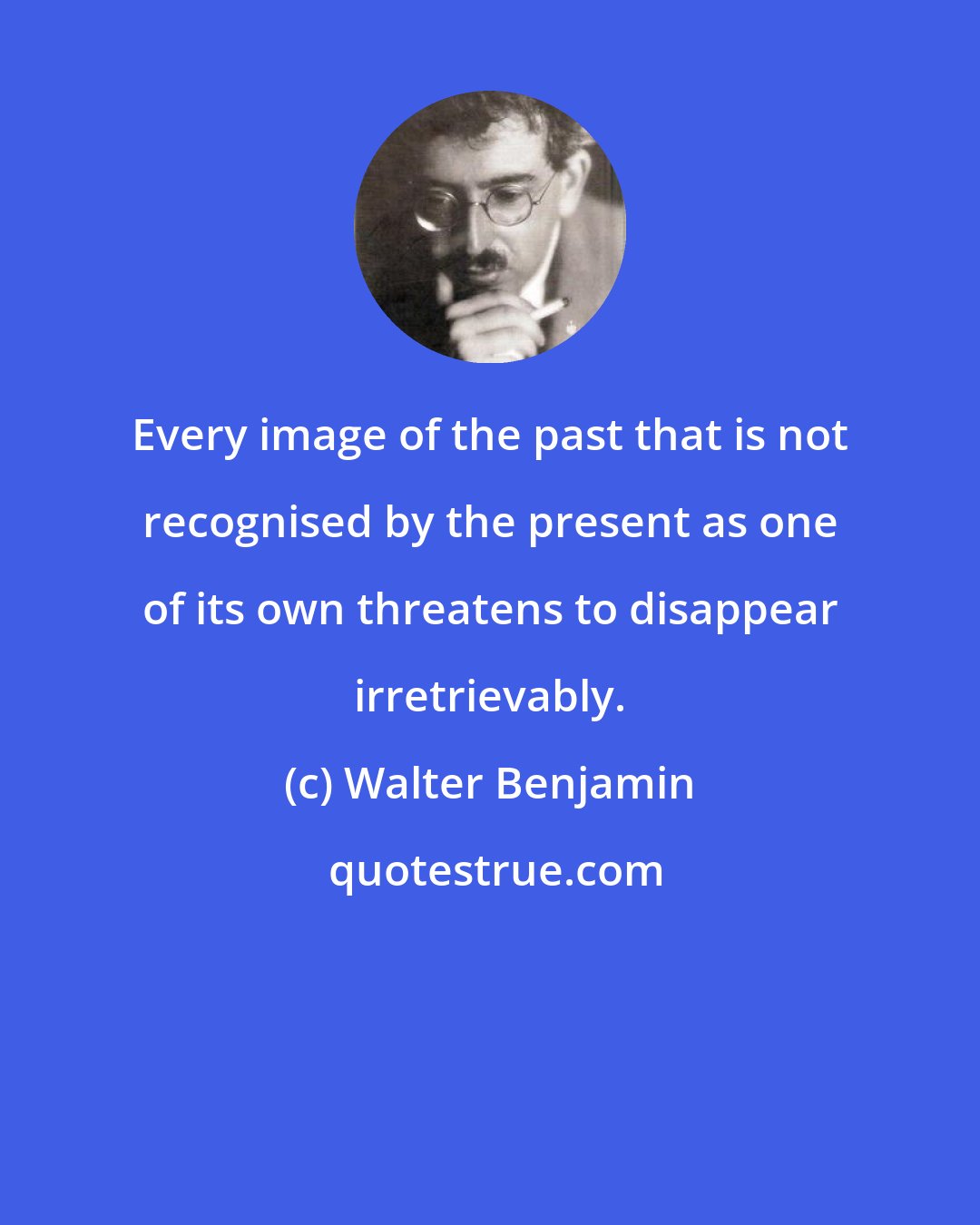 Walter Benjamin: Every image of the past that is not recognised by the present as one of its own threatens to disappear irretrievably.