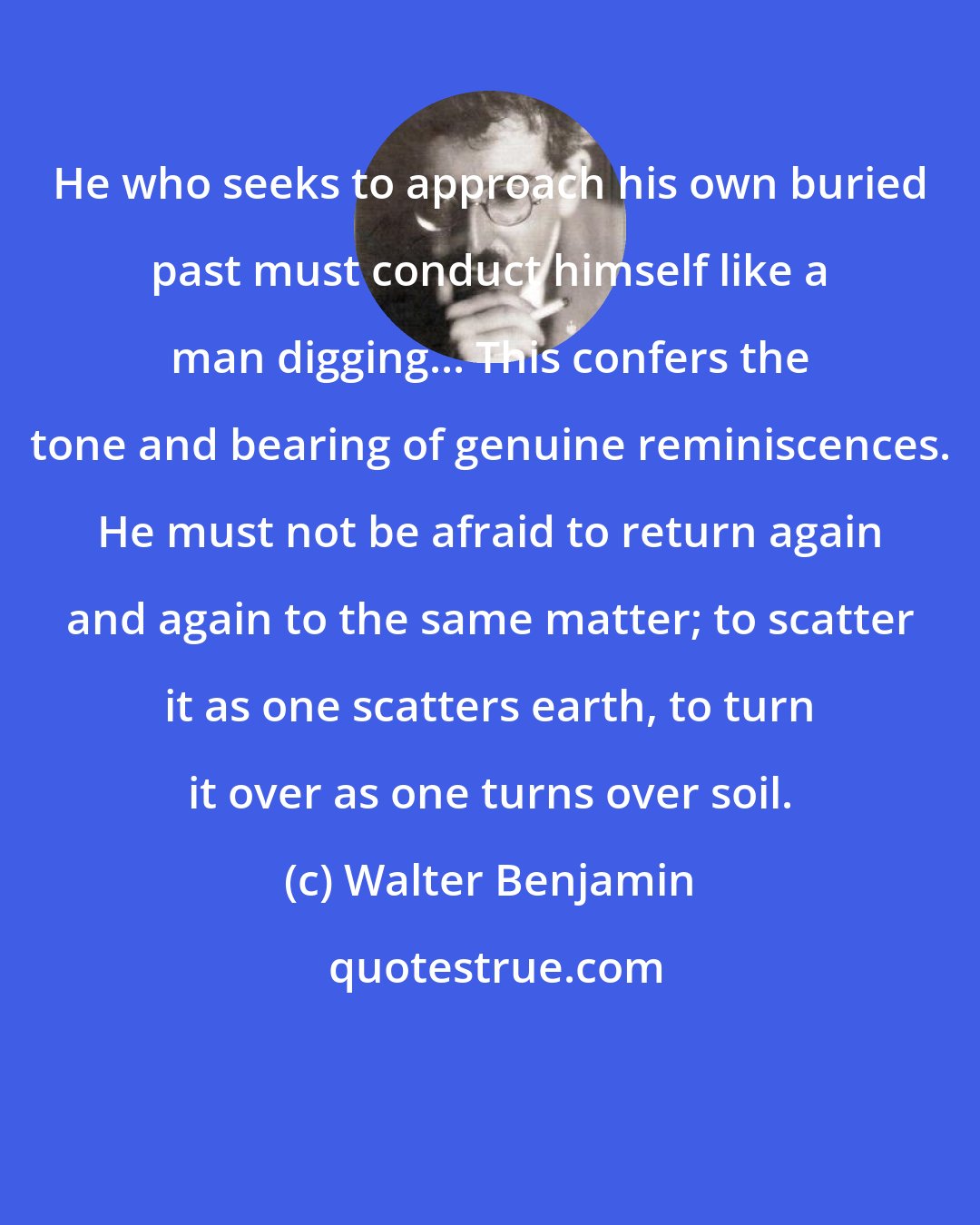 Walter Benjamin: He who seeks to approach his own buried past must conduct himself like a man digging... This confers the tone and bearing of genuine reminiscences. He must not be afraid to return again and again to the same matter; to scatter it as one scatters earth, to turn it over as one turns over soil.