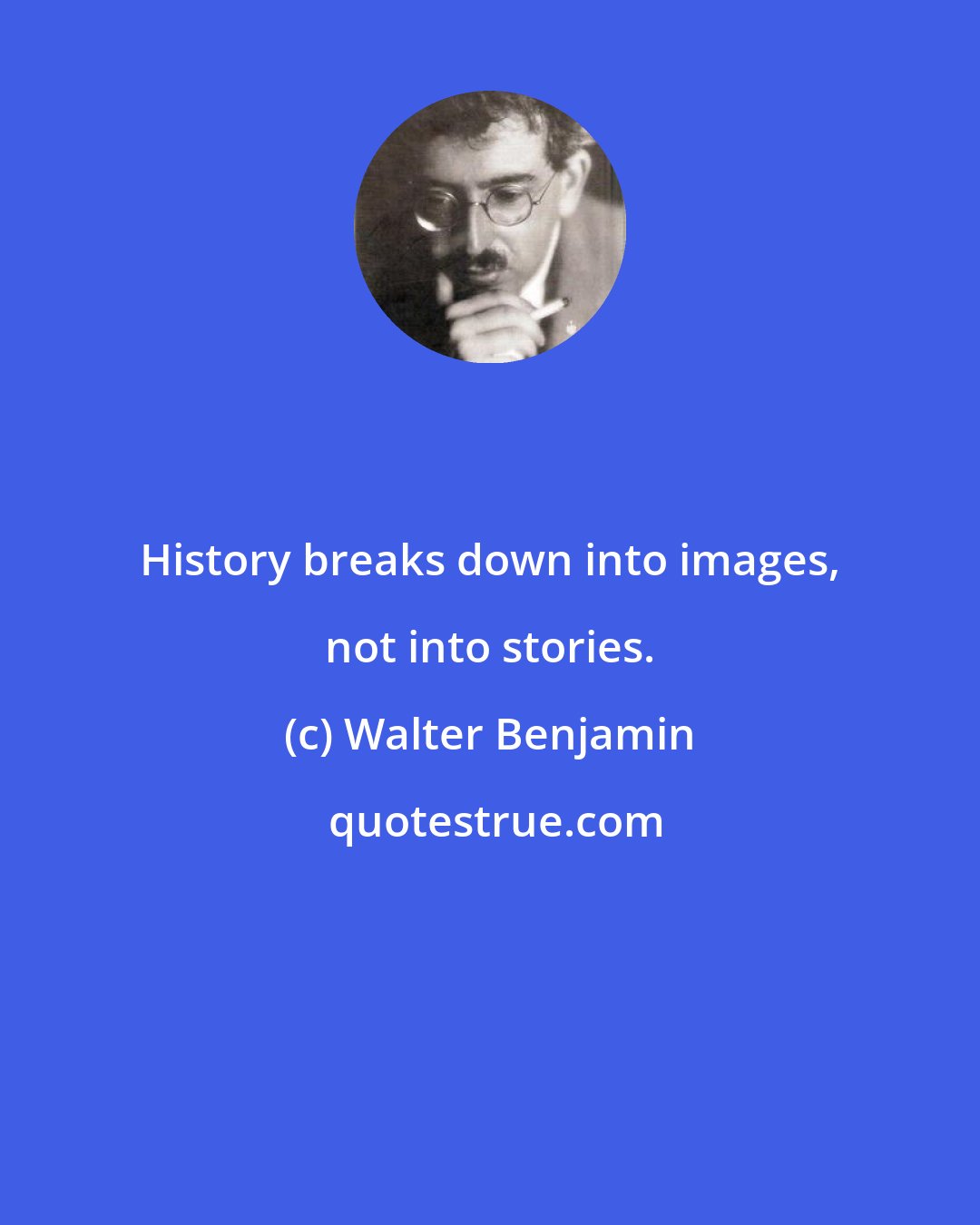 Walter Benjamin: History breaks down into images, not into stories.