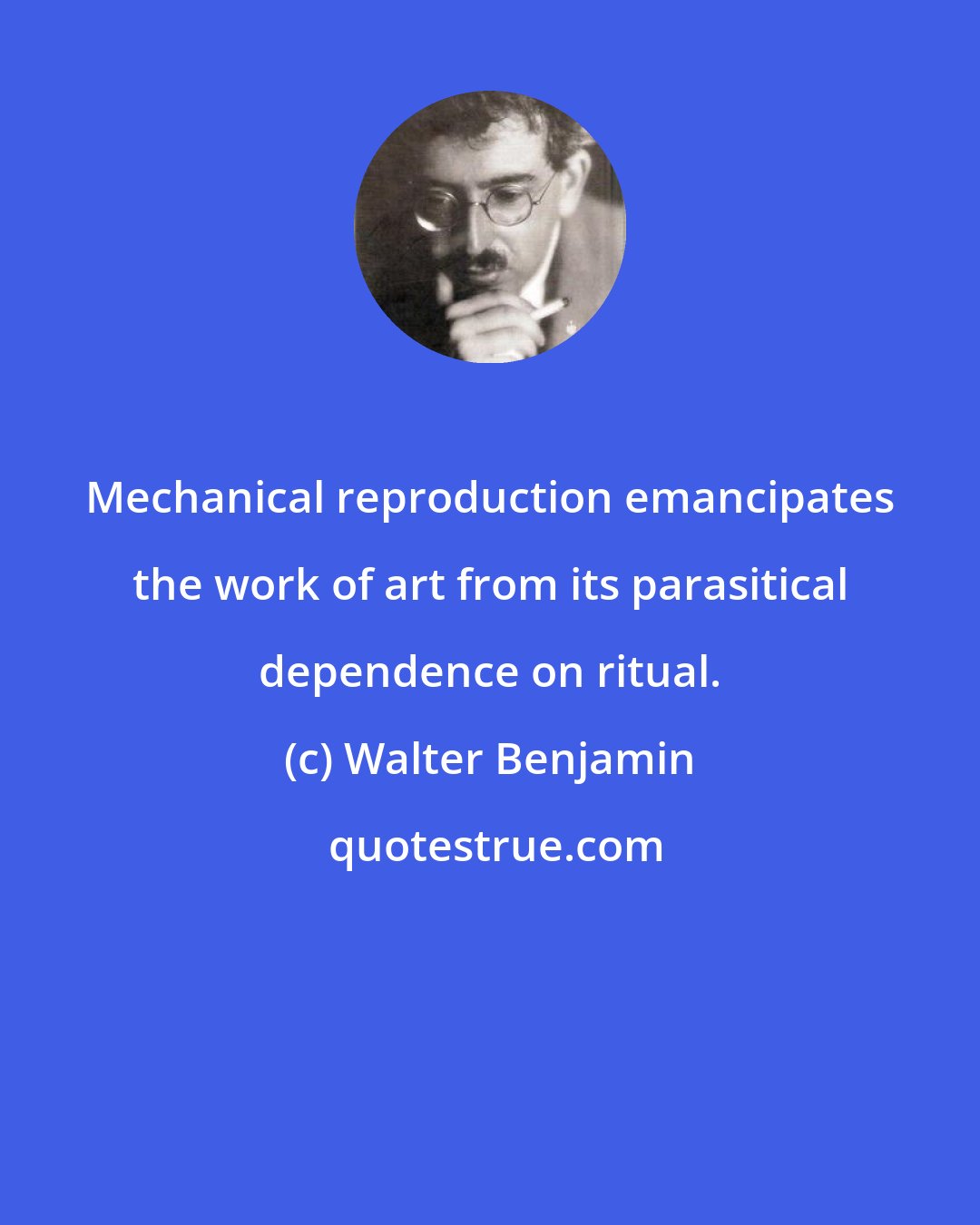 Walter Benjamin: Mechanical reproduction emancipates the work of art from its parasitical dependence on ritual.