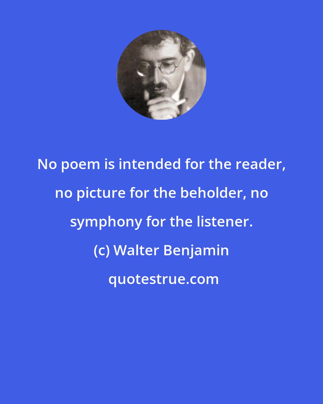 Walter Benjamin: No poem is intended for the reader, no picture for the beholder, no symphony for the listener.