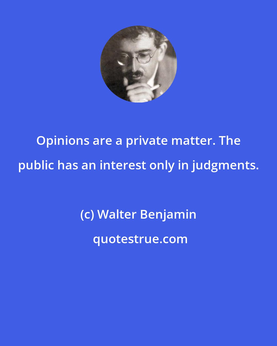 Walter Benjamin: Opinions are a private matter. The public has an interest only in judgments.