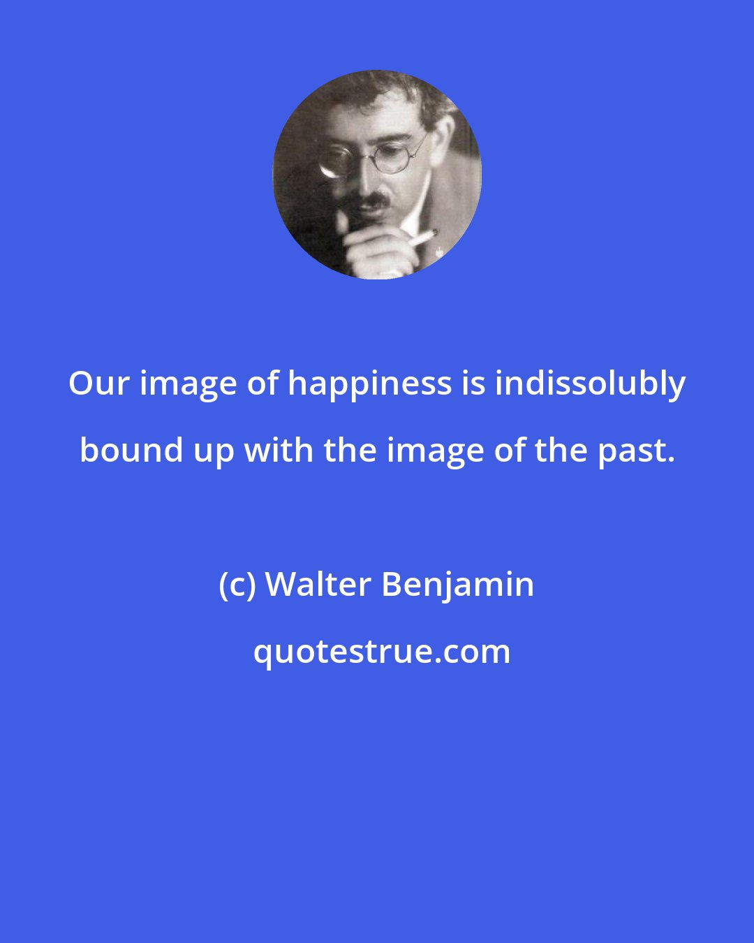 Walter Benjamin: Our image of happiness is indissolubly bound up with the image of the past.