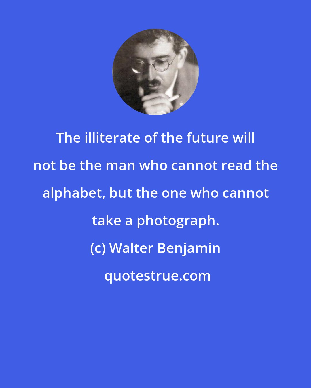 Walter Benjamin: The illiterate of the future will not be the man who cannot read the alphabet, but the one who cannot take a photograph.