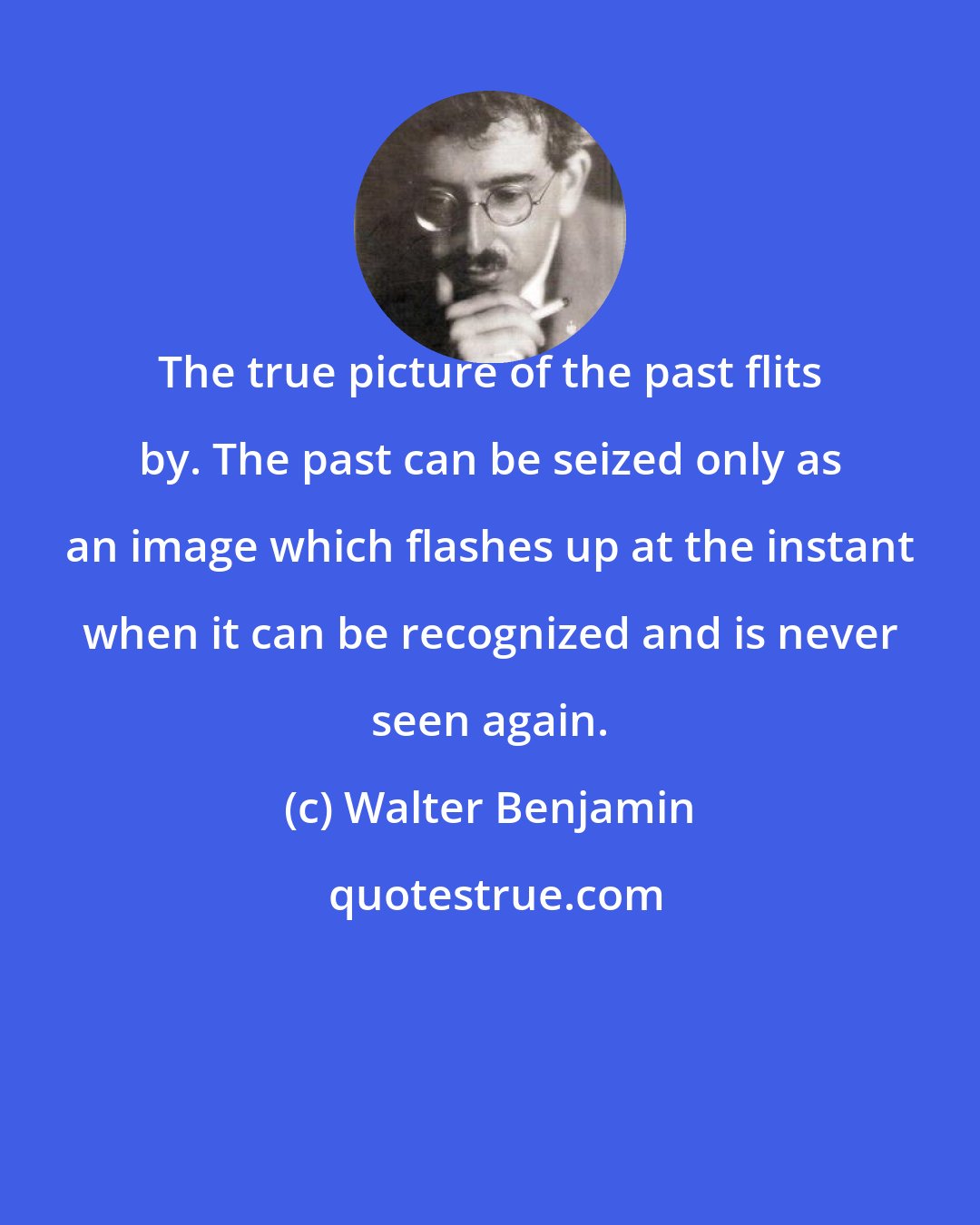 Walter Benjamin: The true picture of the past flits by. The past can be seized only as an image which flashes up at the instant when it can be recognized and is never seen again.