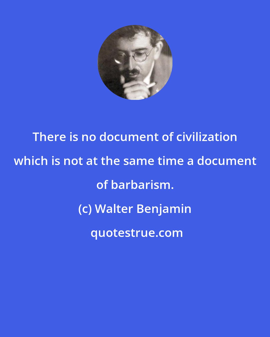 Walter Benjamin: There is no document of civilization which is not at the same time a document of barbarism.