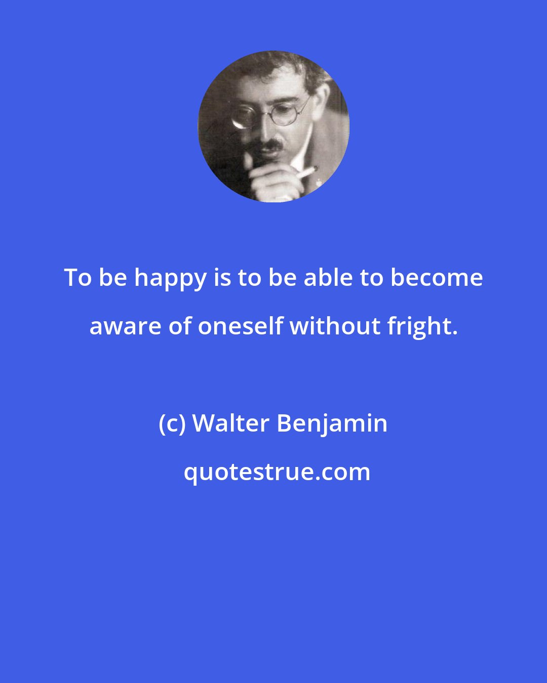 Walter Benjamin: To be happy is to be able to become aware of oneself without fright.