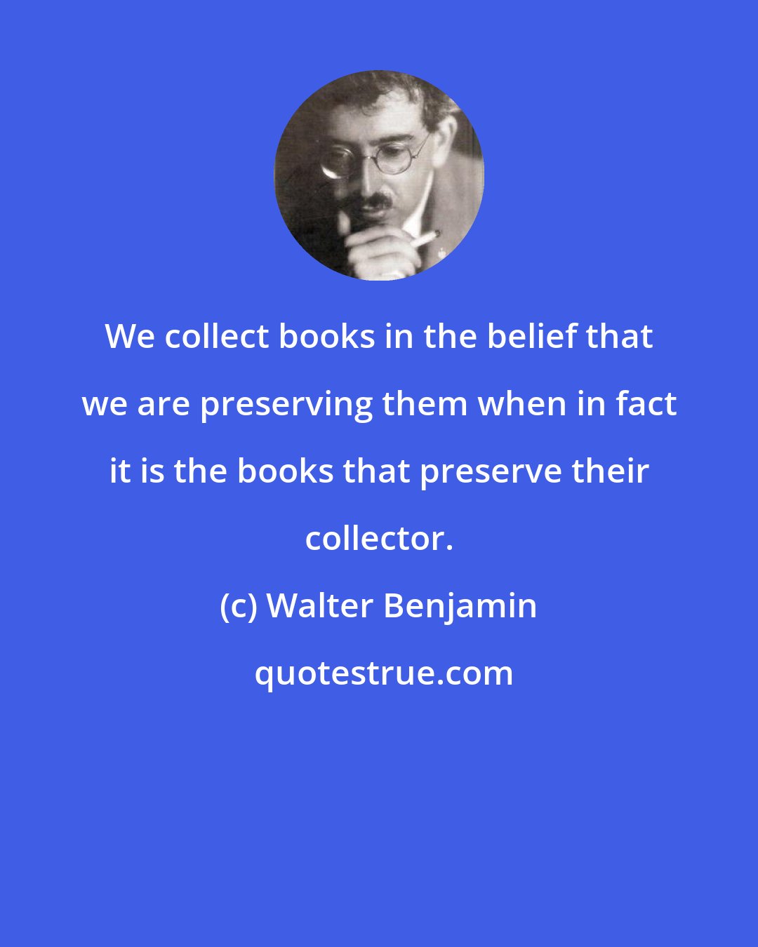 Walter Benjamin: We collect books in the belief that we are preserving them when in fact it is the books that preserve their collector.