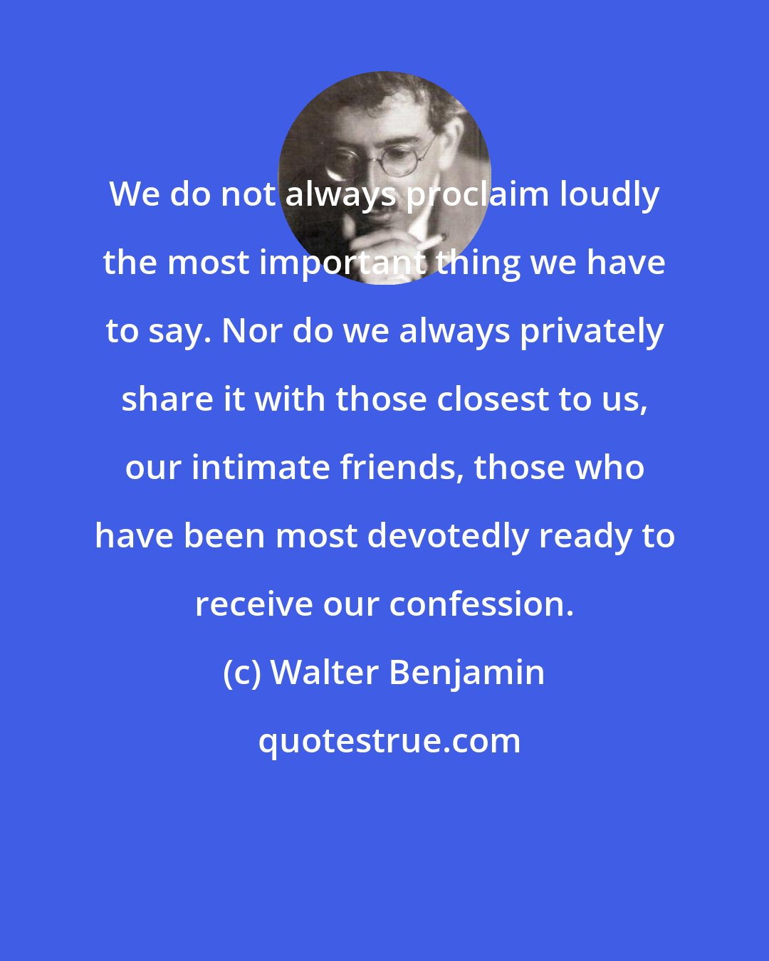 Walter Benjamin: We do not always proclaim loudly the most important thing we have to say. Nor do we always privately share it with those closest to us, our intimate friends, those who have been most devotedly ready to receive our confession.