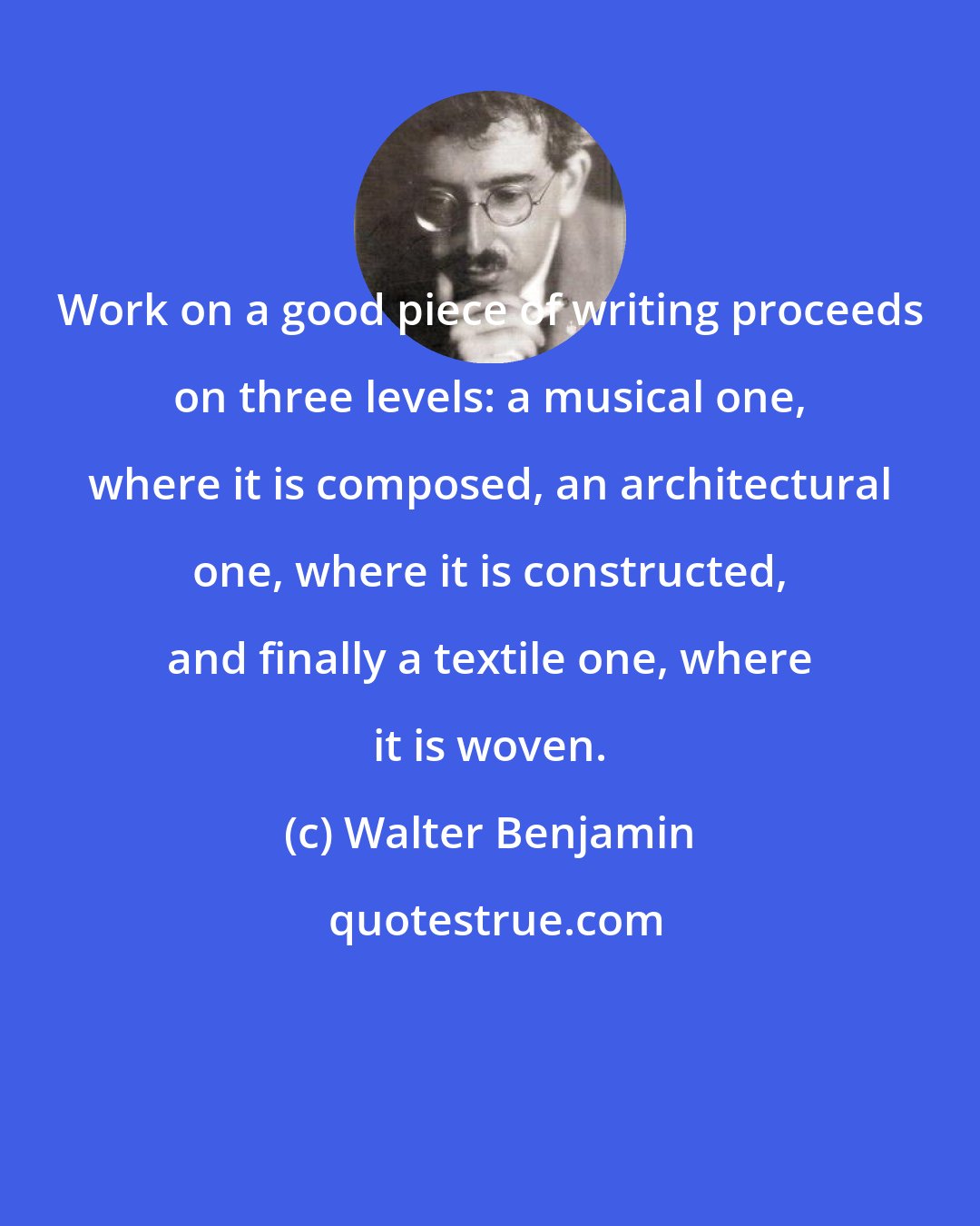 Walter Benjamin: Work on a good piece of writing proceeds on three levels: a musical one, where it is composed, an architectural one, where it is constructed, and finally a textile one, where it is woven.