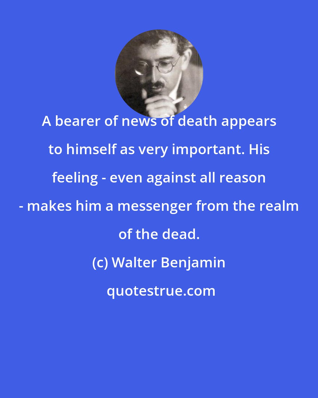 Walter Benjamin: A bearer of news of death appears to himself as very important. His feeling - even against all reason - makes him a messenger from the realm of the dead.