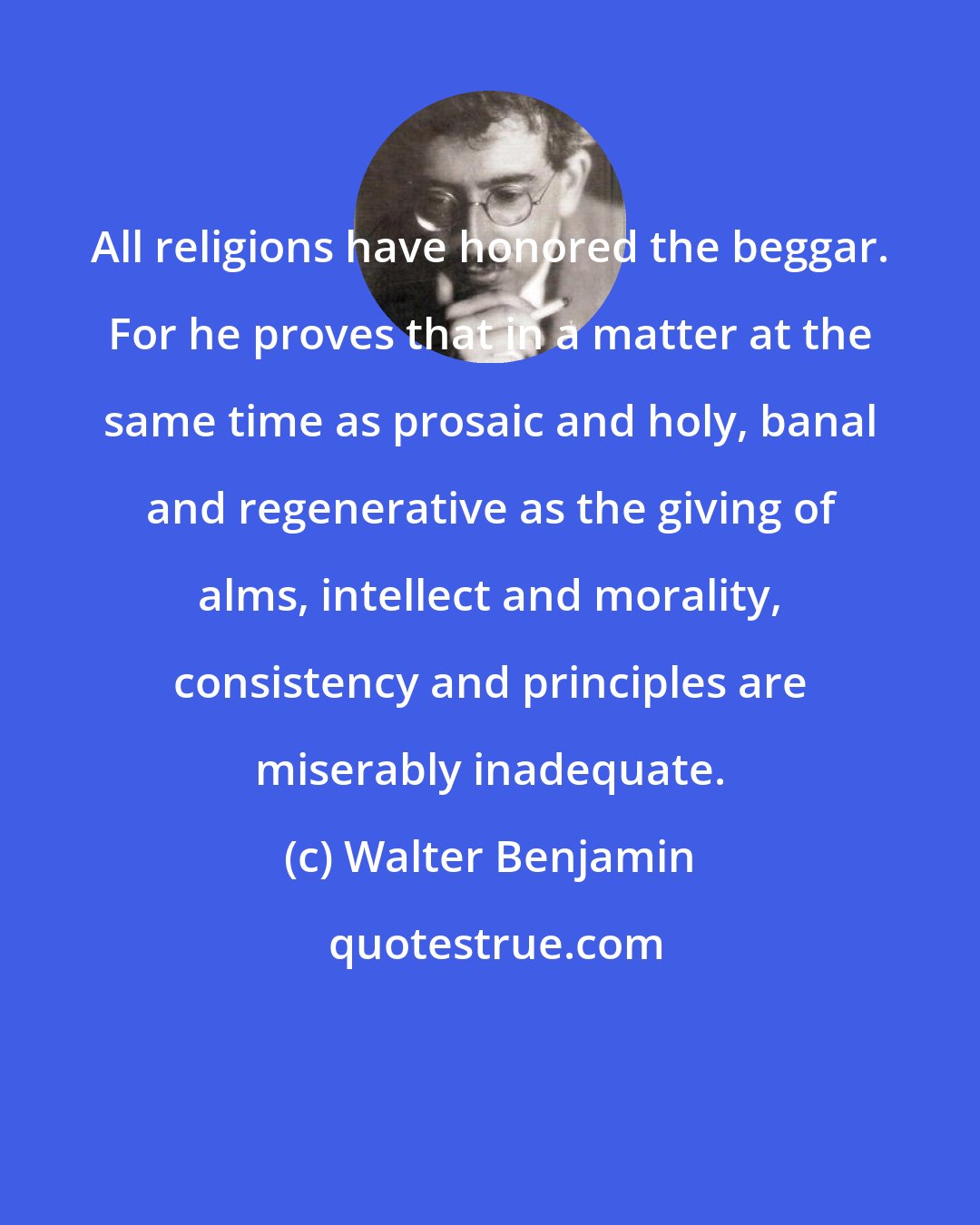 Walter Benjamin: All religions have honored the beggar. For he proves that in a matter at the same time as prosaic and holy, banal and regenerative as the giving of alms, intellect and morality, consistency and principles are miserably inadequate.