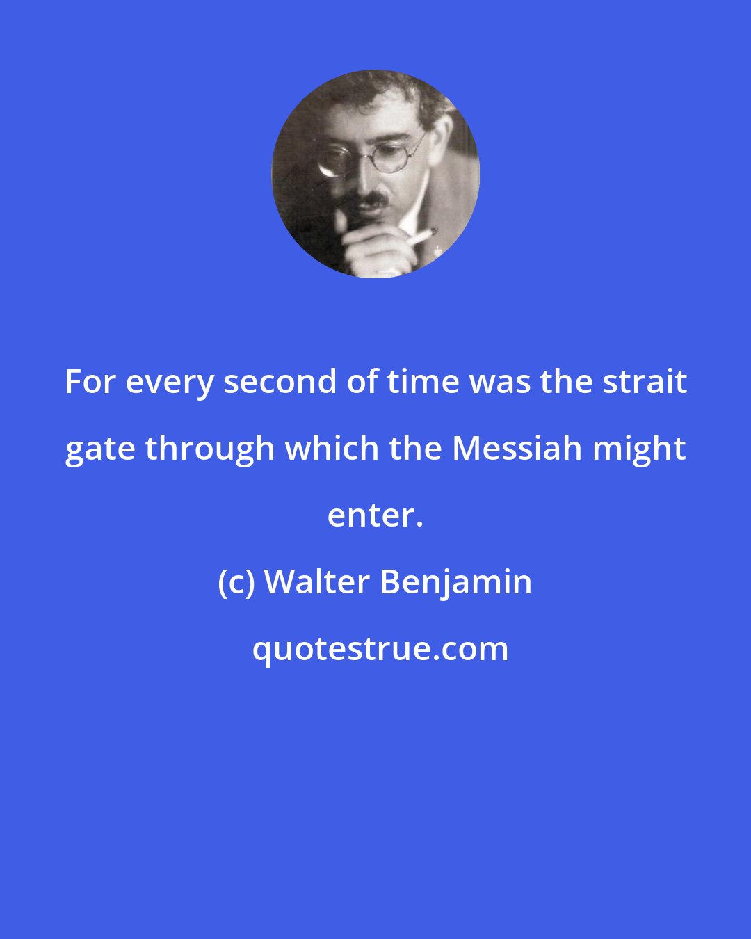 Walter Benjamin: For every second of time was the strait gate through which the Messiah might enter.