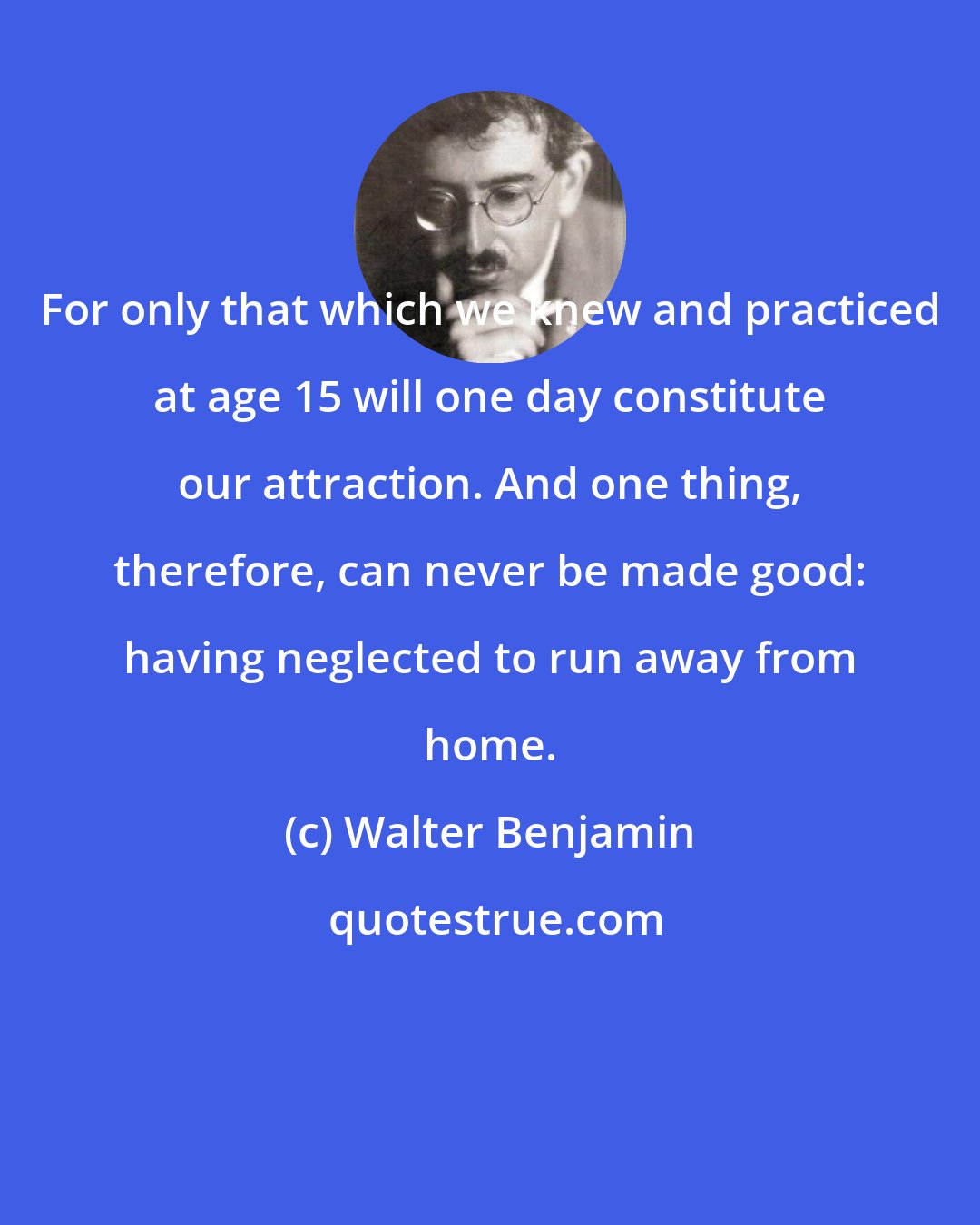 Walter Benjamin: For only that which we knew and practiced at age 15 will one day constitute our attraction. And one thing, therefore, can never be made good: having neglected to run away from home.