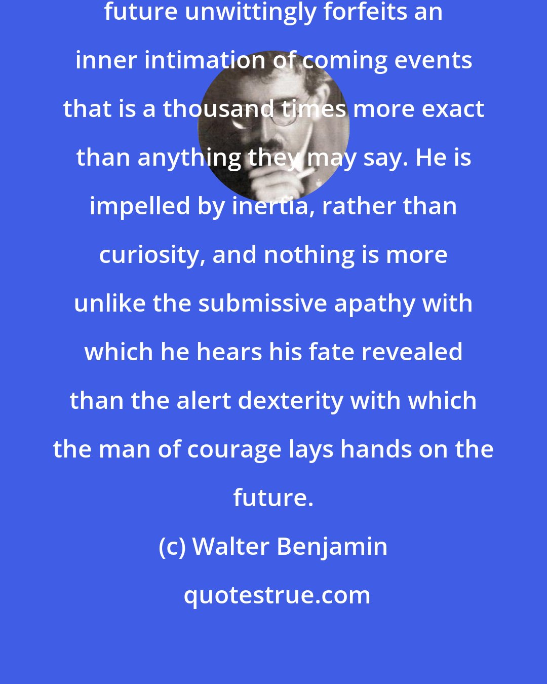 Walter Benjamin: He who asks fortune-tellers the future unwittingly forfeits an inner intimation of coming events that is a thousand times more exact than anything they may say. He is impelled by inertia, rather than curiosity, and nothing is more unlike the submissive apathy with which he hears his fate revealed than the alert dexterity with which the man of courage lays hands on the future.