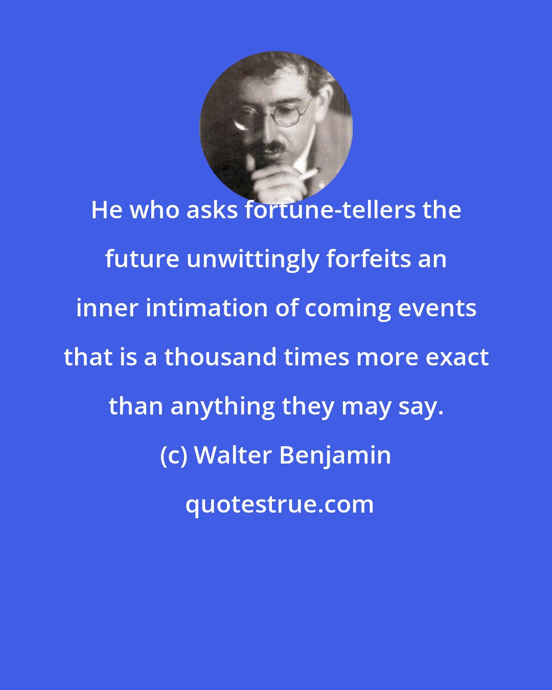 Walter Benjamin: He who asks fortune-tellers the future unwittingly forfeits an inner intimation of coming events that is a thousand times more exact than anything they may say.