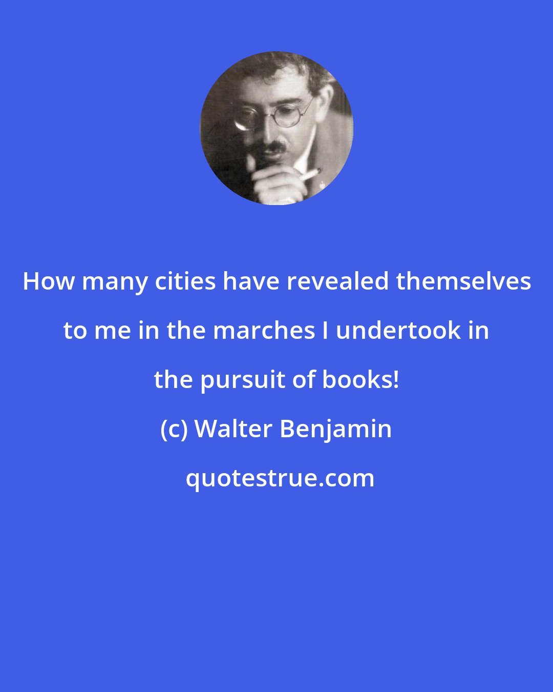 Walter Benjamin: How many cities have revealed themselves to me in the marches I undertook in the pursuit of books!