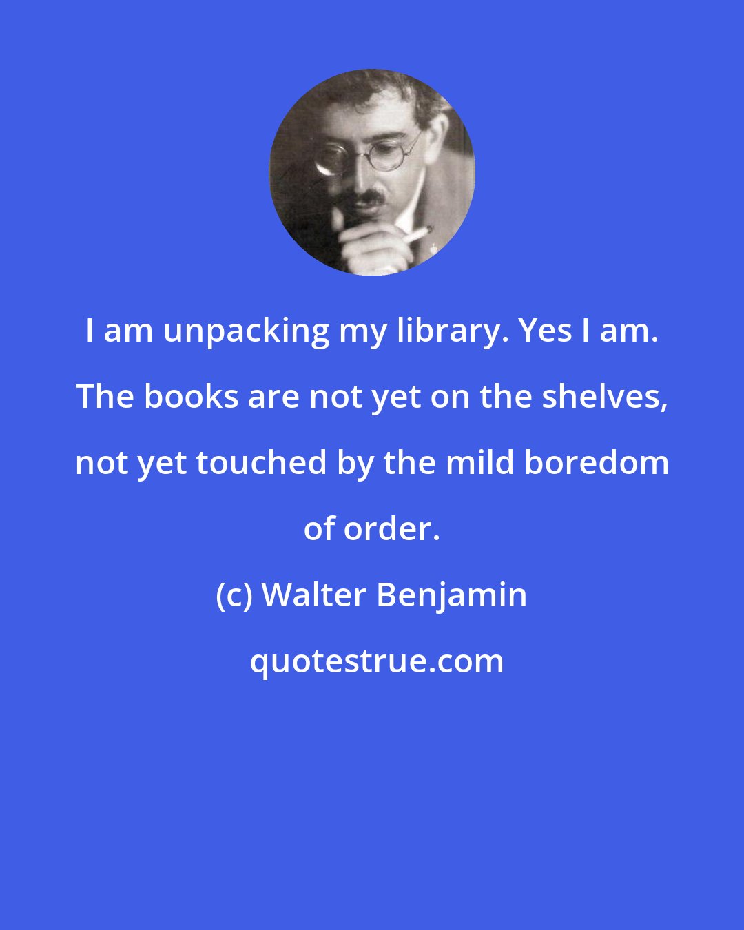 Walter Benjamin: I am unpacking my library. Yes I am. The books are not yet on the shelves, not yet touched by the mild boredom of order.