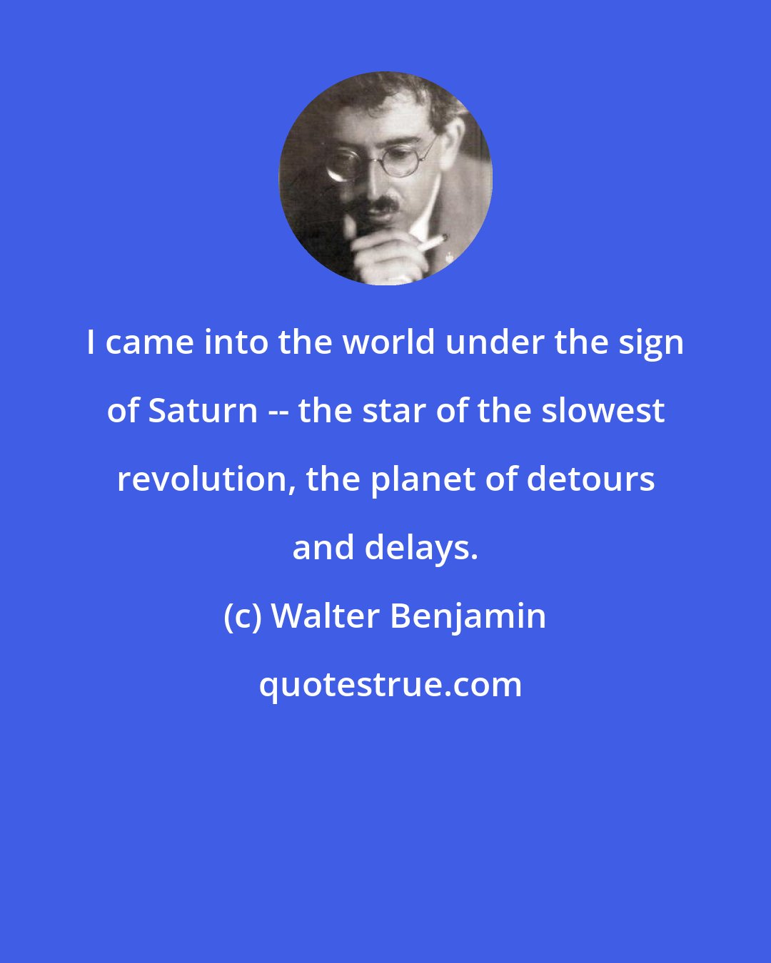 Walter Benjamin: I came into the world under the sign of Saturn -- the star of the slowest revolution, the planet of detours and delays.