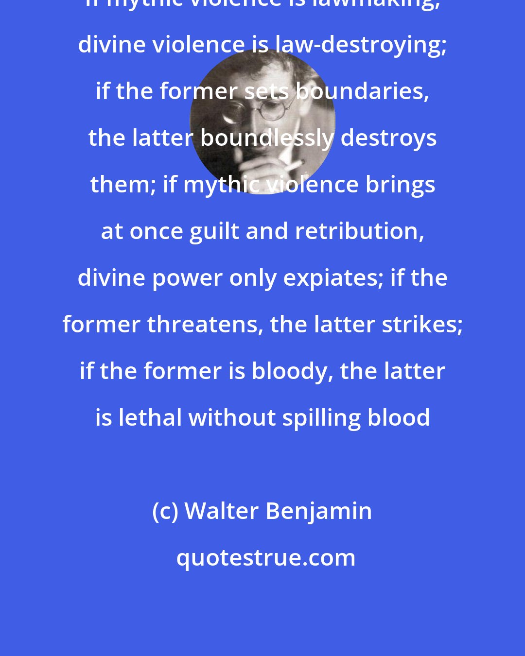 Walter Benjamin: If mythic violence is lawmaking, divine violence is law-​destroying; if the former sets boundaries, the latter boundlessly destroys them; if mythic violence brings at once guilt and retribution, divine power only expiates; if the former threatens, the latter strikes; if the former is bloody, the latter is lethal without spilling blood