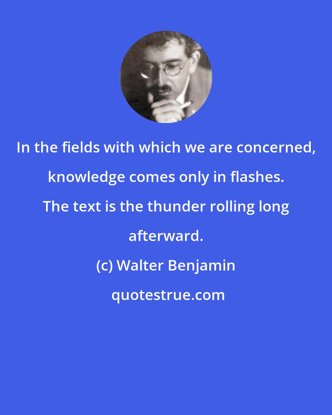 Walter Benjamin: In the fields with which we are concerned, knowledge comes only in flashes. The text is the thunder rolling long afterward.