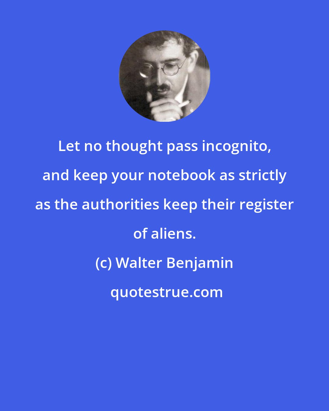 Walter Benjamin: Let no thought pass incognito, and keep your notebook as strictly as the authorities keep their register of aliens.