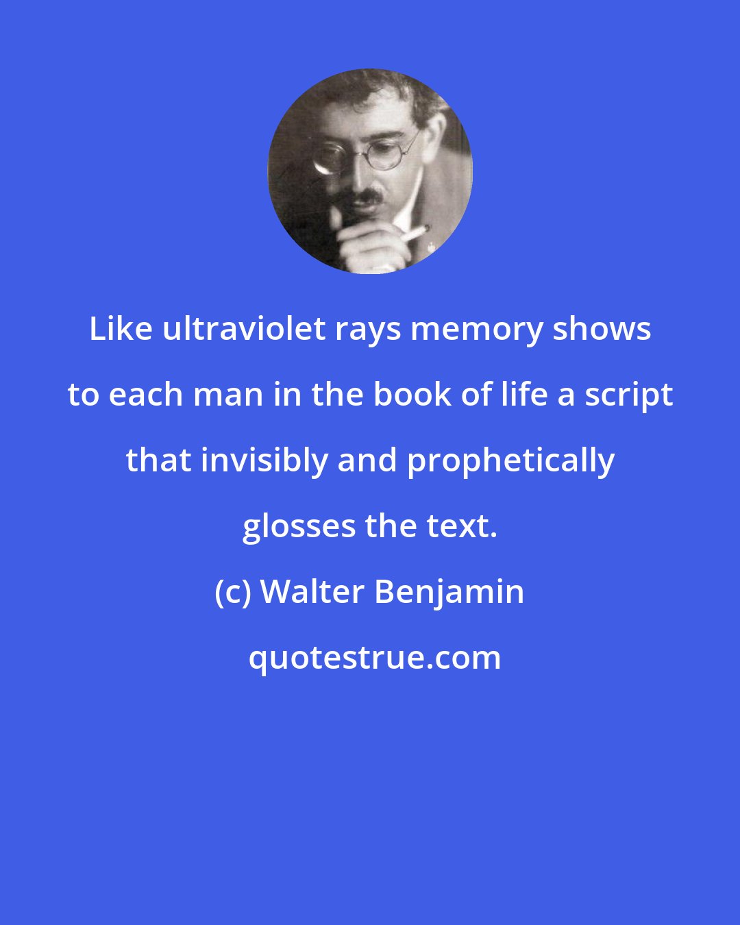 Walter Benjamin: Like ultraviolet rays memory shows to each man in the book of life a script that invisibly and prophetically glosses the text.