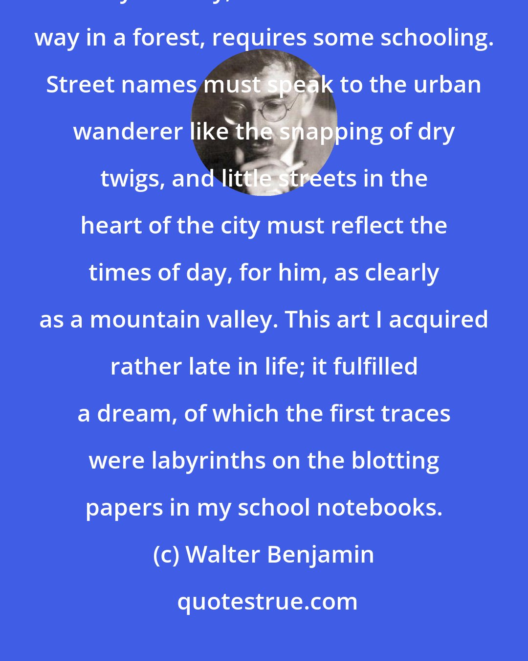 Walter Benjamin: Not to find one's way around a city does not mean much. But to lose one's way in a city, as one loses one's way in a forest, requires some schooling. Street names must speak to the urban wanderer like the snapping of dry twigs, and little streets in the heart of the city must reflect the times of day, for him, as clearly as a mountain valley. This art I acquired rather late in life; it fulfilled a dream, of which the first traces were labyrinths on the blotting papers in my school notebooks.