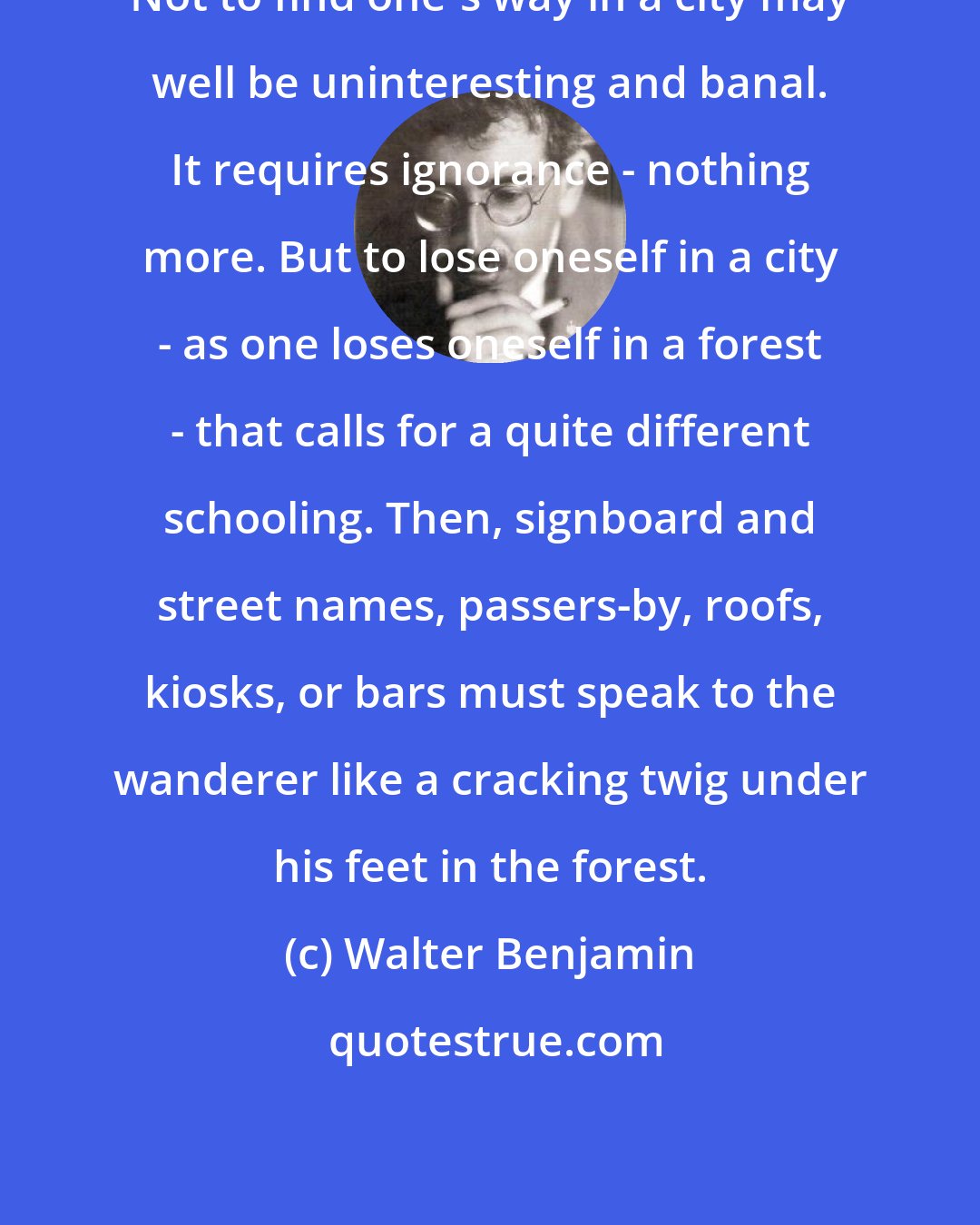 Walter Benjamin: Not to find one's way in a city may well be uninteresting and banal. It requires ignorance - nothing more. But to lose oneself in a city - as one loses oneself in a forest - that calls for a quite different schooling. Then, signboard and street names, passers-by, roofs, kiosks, or bars must speak to the wanderer like a cracking twig under his feet in the forest.