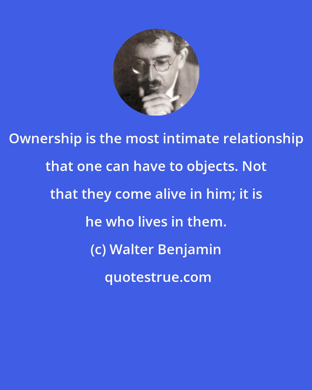 Walter Benjamin: Ownership is the most intimate relationship that one can have to objects. Not that they come alive in him; it is he who lives in them.