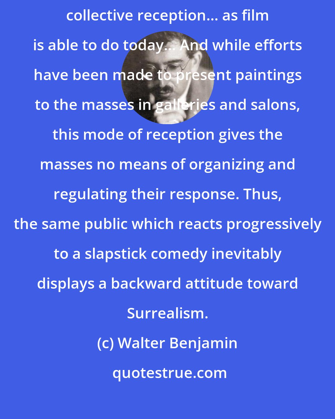 Walter Benjamin: Painting, by its nature, cannot provide an object of simultaneous collective reception... as film is able to do today... And while efforts have been made to present paintings to the masses in galleries and salons, this mode of reception gives the masses no means of organizing and regulating their response. Thus, the same public which reacts progressively to a slapstick comedy inevitably displays a backward attitude toward Surrealism.