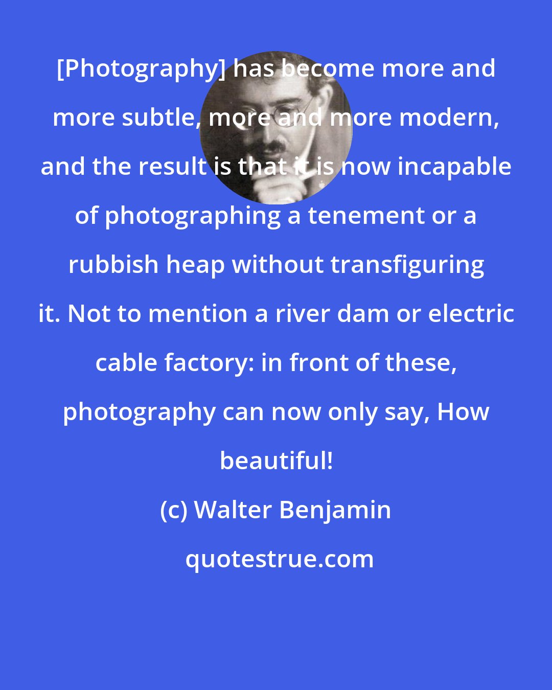 Walter Benjamin: [Photography] has become more and more subtle, more and more modern, and the result is that it is now incapable of photographing a tenement or a rubbish heap without transfiguring it. Not to mention a river dam or electric cable factory: in front of these, photography can now only say, How beautiful!