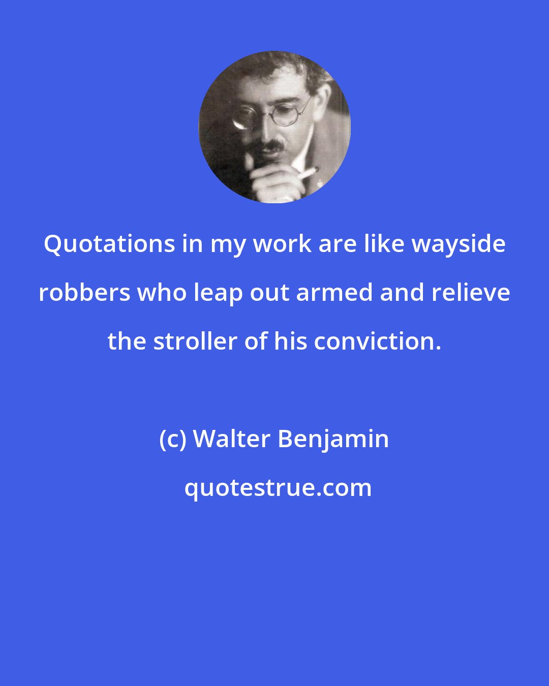 Walter Benjamin: Quotations in my work are like wayside robbers who leap out armed and relieve the stroller of his conviction.