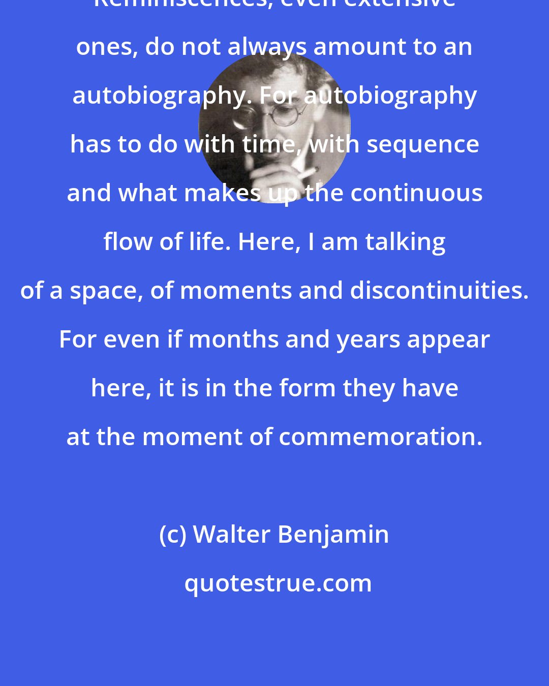 Walter Benjamin: Reminiscences, even extensive ones, do not always amount to an autobiography. For autobiography has to do with time, with sequence and what makes up the continuous flow of life. Here, I am talking of a space, of moments and discontinuities. For even if months and years appear here, it is in the form they have at the moment of commemoration.