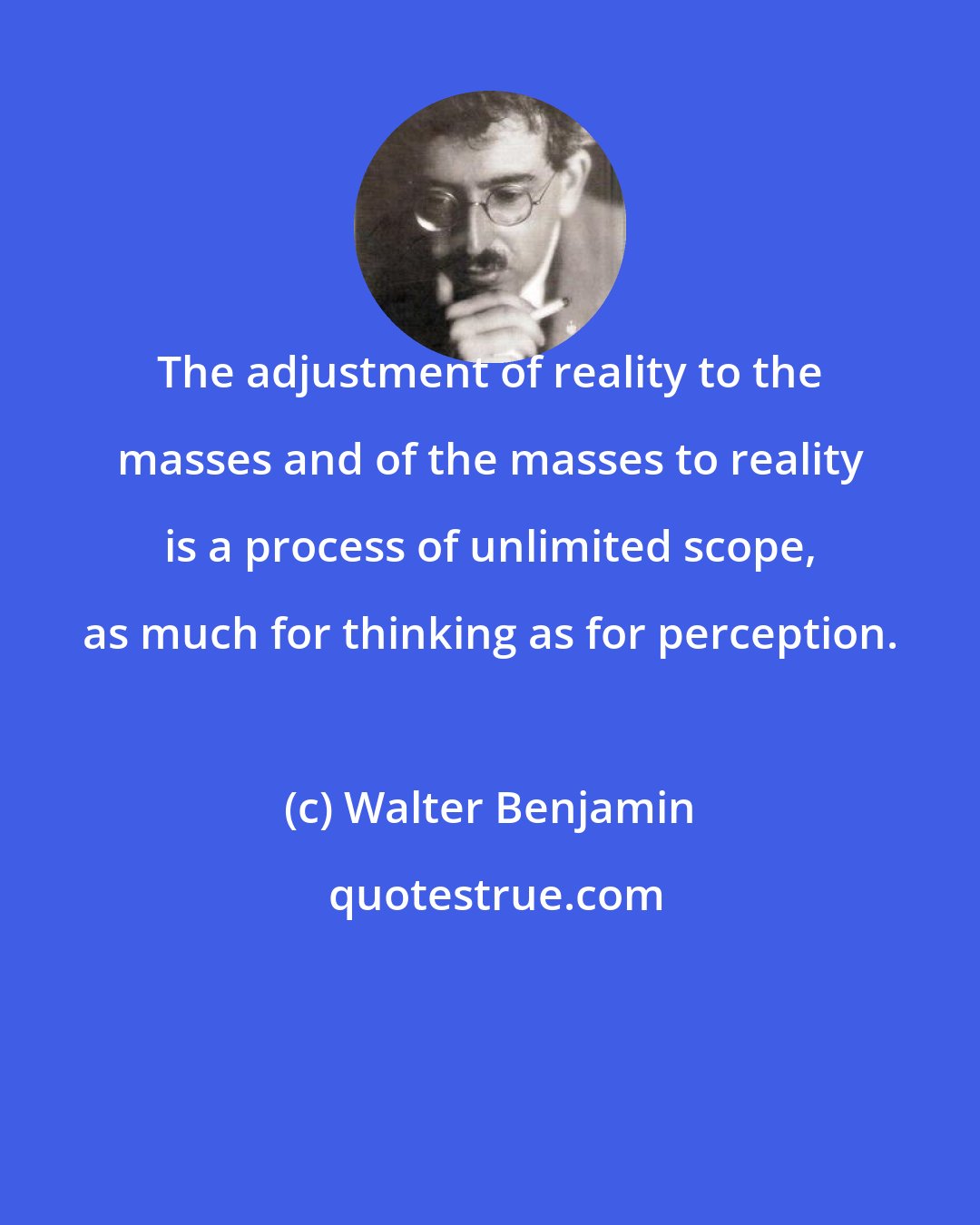 Walter Benjamin: The adjustment of reality to the masses and of the masses to reality is a process of unlimited scope, as much for thinking as for perception.