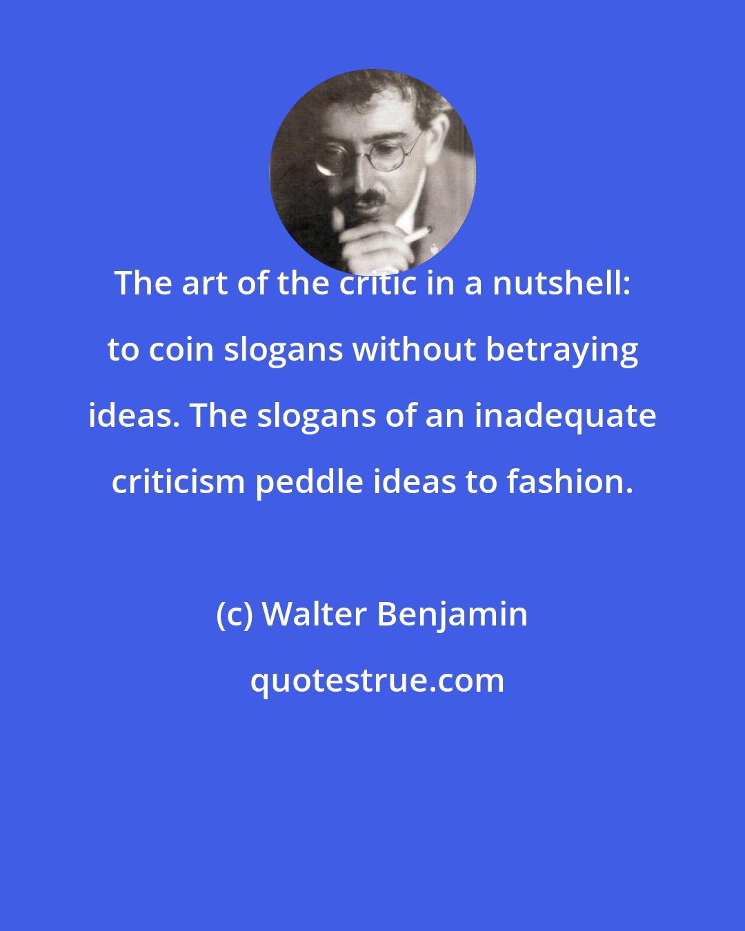 Walter Benjamin: The art of the critic in a nutshell: to coin slogans without betraying ideas. The slogans of an inadequate criticism peddle ideas to fashion.