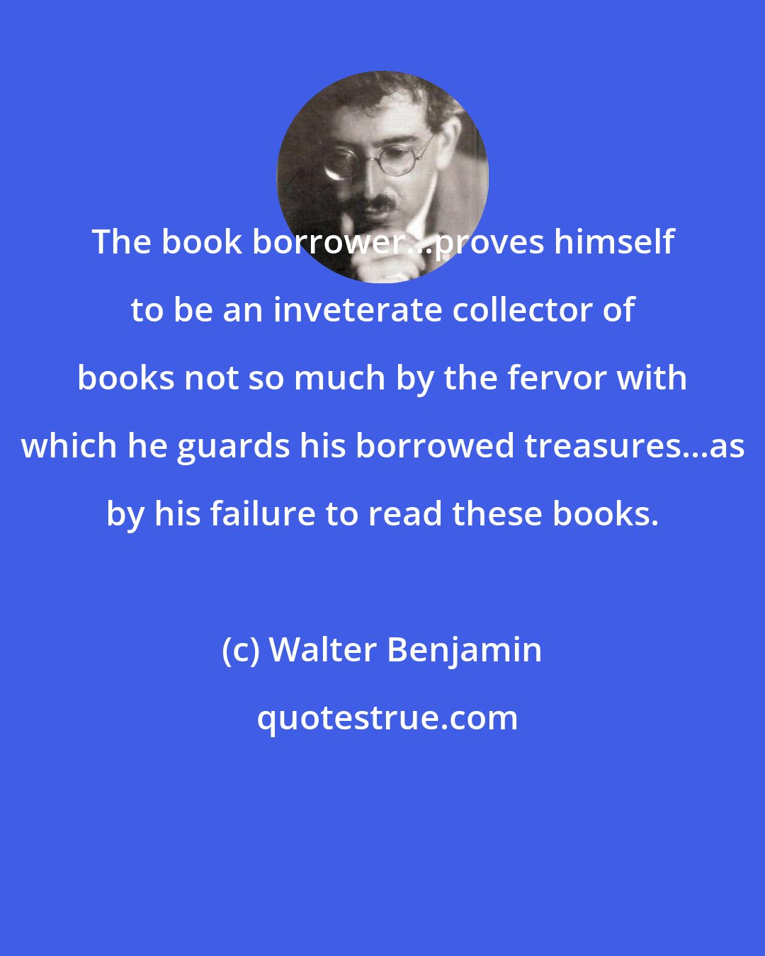 Walter Benjamin: The book borrower...proves himself to be an inveterate collector of books not so much by the fervor with which he guards his borrowed treasures...as by his failure to read these books.