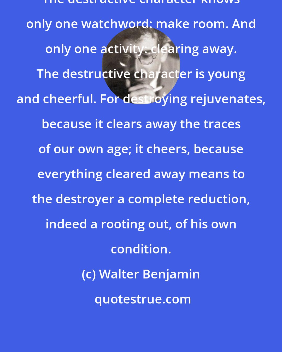 Walter Benjamin: The destructive character knows only one watchword: make room. And only one activity: clearing away. The destructive character is young and cheerful. For destroying rejuvenates, because it clears away the traces of our own age; it cheers, because everything cleared away means to the destroyer a complete reduction, indeed a rooting out, of his own condition.