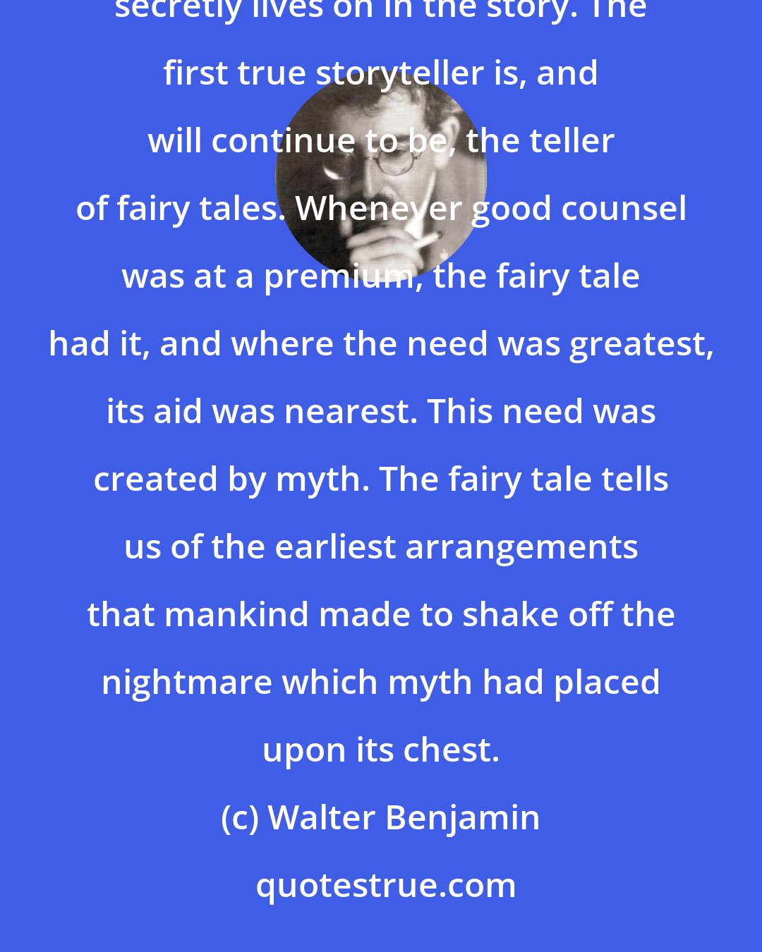 Walter Benjamin: The fairy tale, which to this day is the first tutor of children because it was once the first tutor of mankind, secretly lives on in the story. The first true storyteller is, and will continue to be, the teller of fairy tales. Whenever good counsel was at a premium, the fairy tale had it, and where the need was greatest, its aid was nearest. This need was created by myth. The fairy tale tells us of the earliest arrangements that mankind made to shake off the nightmare which myth had placed upon its chest.