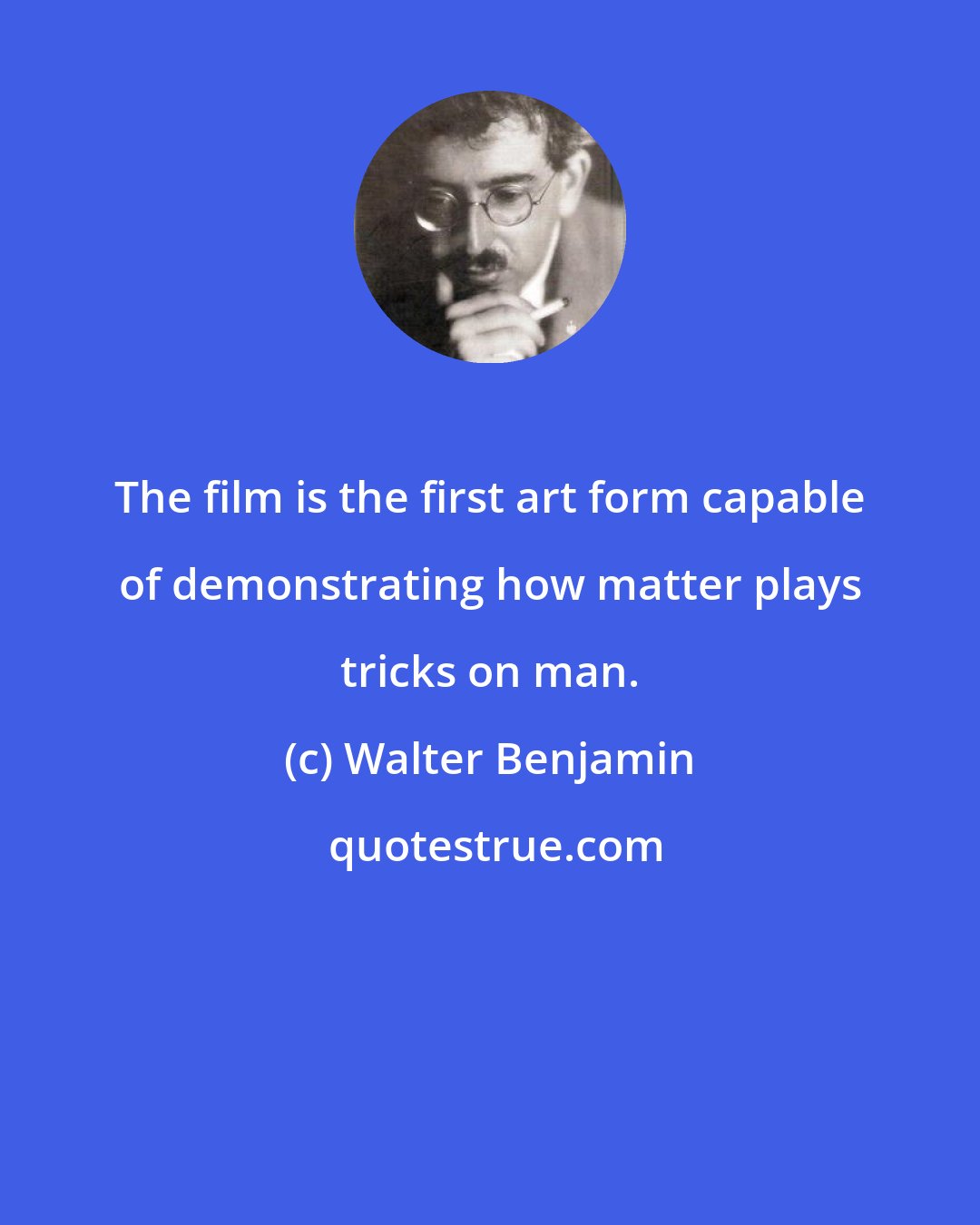 Walter Benjamin: The film is the first art form capable of demonstrating how matter plays tricks on man.