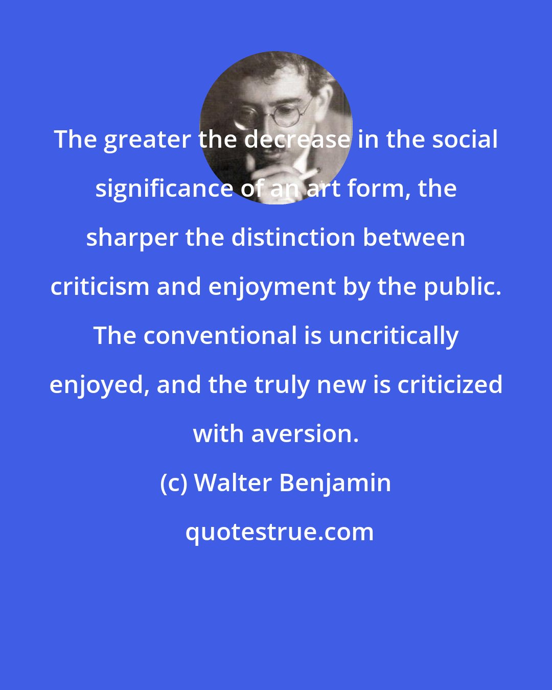 Walter Benjamin: The greater the decrease in the social significance of an art form, the sharper the distinction between criticism and enjoyment by the public. The conventional is uncritically enjoyed, and the truly new is criticized with aversion.