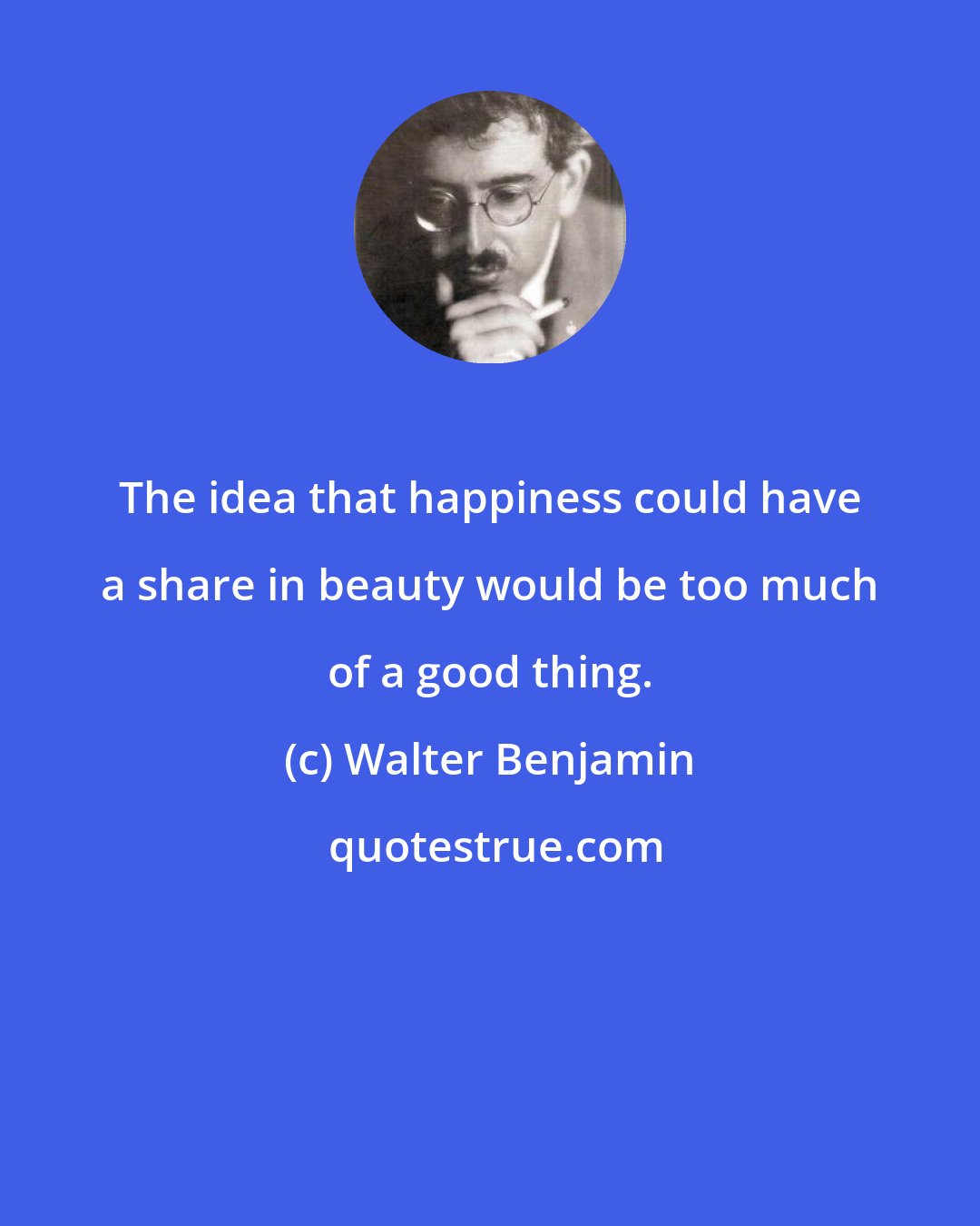 Walter Benjamin: The idea that happiness could have a share in beauty would be too much of a good thing.