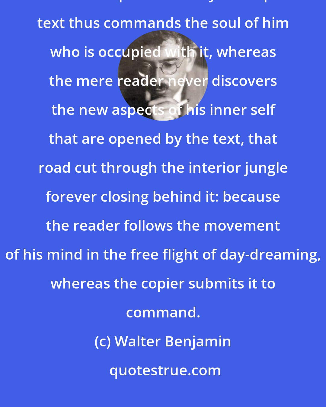 Walter Benjamin: The power of a text when it is read is different from the power it has when it is copied out. Only the copied text thus commands the soul of him who is occupied with it, whereas the mere reader never discovers the new aspects of his inner self that are opened by the text, that road cut through the interior jungle forever closing behind it: because the reader follows the movement of his mind in the free flight of day-dreaming, whereas the copier submits it to command.