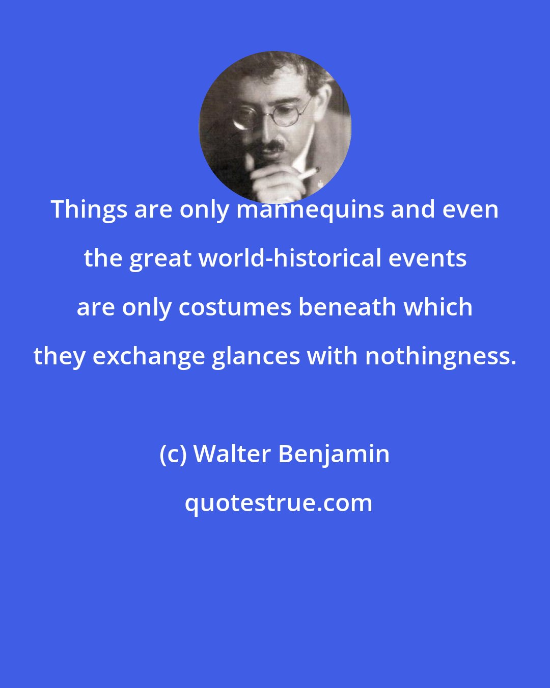 Walter Benjamin: Things are only mannequins and even the great world-historical events are only costumes beneath which they exchange glances with nothingness.