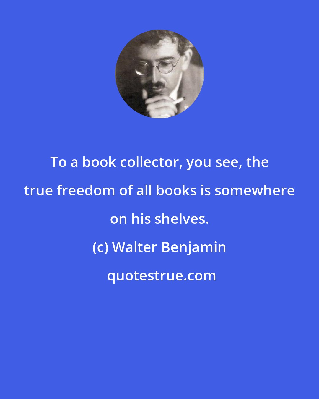 Walter Benjamin: To a book collector, you see, the true freedom of all books is somewhere on his shelves.