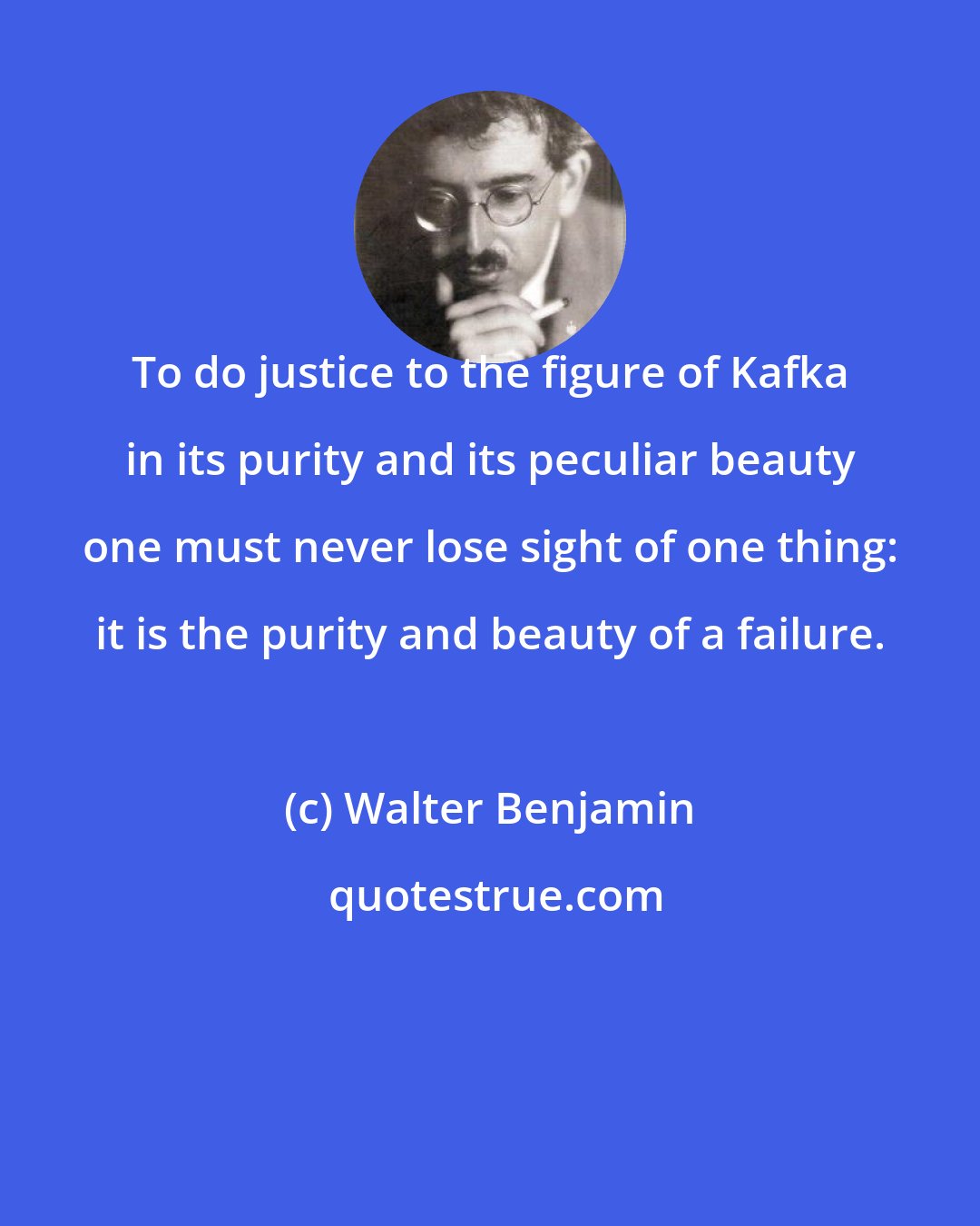 Walter Benjamin: To do justice to the figure of Kafka in its purity and its peculiar beauty one must never lose sight of one thing: it is the purity and beauty of a failure.