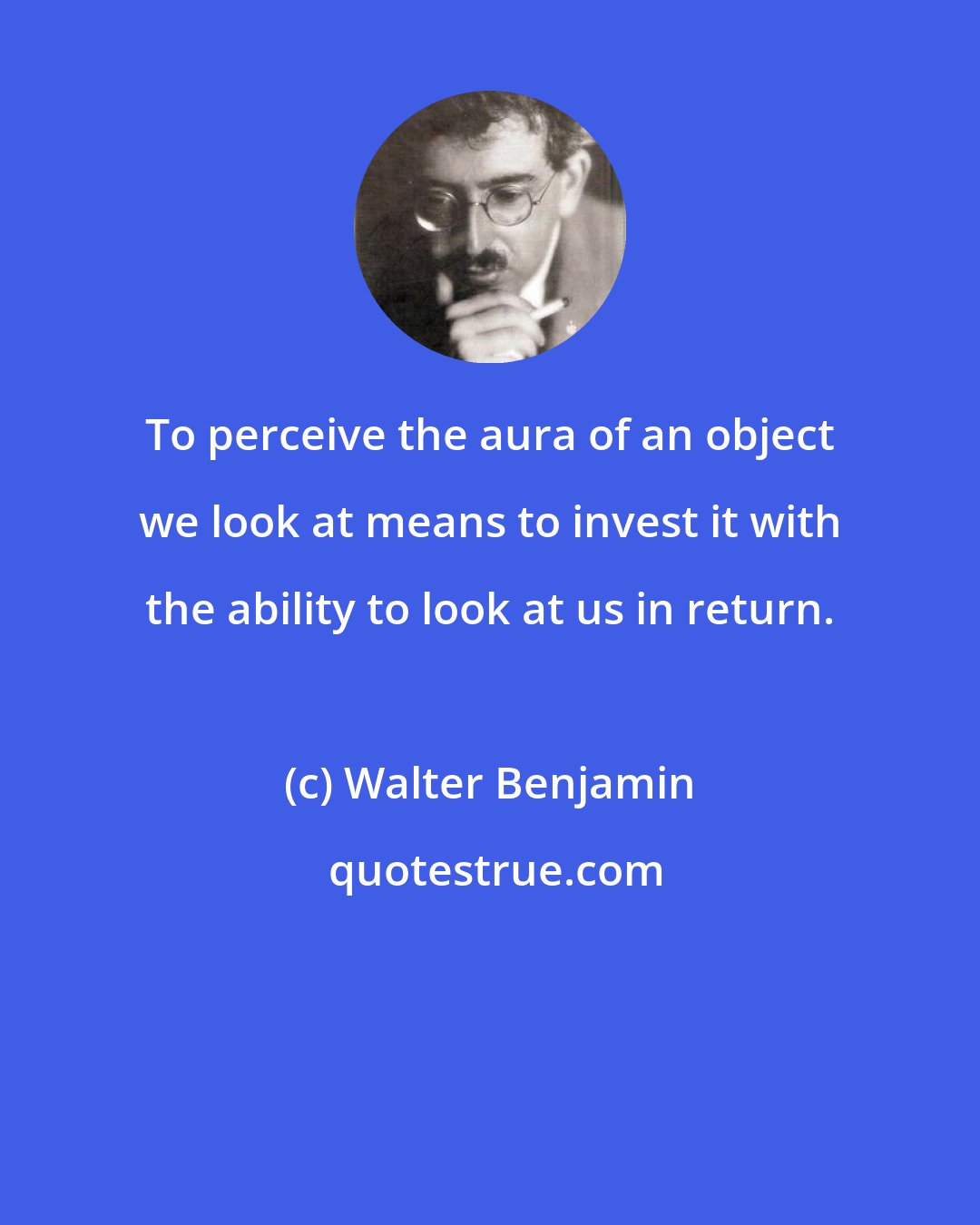 Walter Benjamin: To perceive the aura of an object we look at means to invest it with the ability to look at us in return.